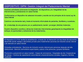 DISPOSITIVO: GIPM: Gestión Integral del Padecimiento Mental
Nuestras actividades promueven la integración de dispositivos y la lntegralidad de las
intervenciones y prestaciones en salud mental.

Conformamos un dispositivo de cabecera innovador y acorde con los principios de la nueva Ley de
Salud Mental

Cubrimos una demanda real y hasta el momento informulada de pacientes, familiares y curadores.

En el abordaje de una persona con un padecimiento mental convergen distintas instancias.

Nuestro dispositivo coordina y alinea las instancias intervinientes garantizando la integralidad del
enfoque, la oportunidad y coherencia de los tratamientos.




El dispositivo G.I.P.M. facilita la rehabilitación a través de la interacción con las áreas de educación,
desarrollo social, trabajo y del ámbito privado para implementar acciones de inclusión social, laboral
y de atención en salud mental.

Consultas ambulatorias - Servicios de inclusión social y laboral para personas después del alta
institucional - Atención domiciliaria supervisada y apoyo a las personas y grupos familiares.

Promoción y prevención en salud mental – Casas de convivencia - Hospitales de día- Cooperativas
de trabajo – Centros de capacitación socio-laboral, emprendimientos sociales, hogares y familias
sustitutas
 