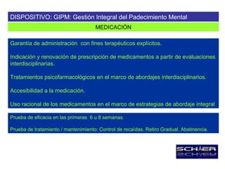 DISPOSITIVO: GIPM: Gestión Integral del Padecimiento Mental
                                     MEDICACIÓN

Garantía de administración con fines terapéuticos explícitos.

Indicación y renovación de prescripción de medicamentos a partir de evaluaciones
interdisciplinarias.

Tratamientos psicofarmacológicos en el marco de abordajes interdisciplinarios.

Accesibilidad a la medicación.

Uso racional de los medicamentos en el marco de estrategias de abordaje integral

Prueba de eficacia en las primeras 6 u 8 semanas.

Prueba de tratamiento / mantenimiento: Control de recaídas. Retiro Gradual. Abstinencia.
 