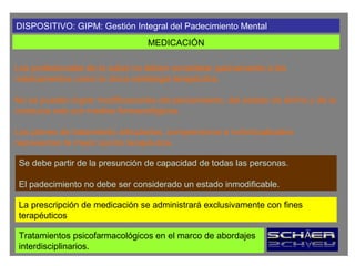 DISPOSITIVO: GIPM: Gestión Integral del Padecimiento Mental
                                 MEDICACIÓN

Los profesionales de la salud no deben considerar pasivamente a los
medicamentos como la única estrategia terapéutica.

No se pueden lograr modificaciones del pensamiento, del estado de ánimo y de la
conducta solo por medios farmacológicos.

Los planes de tratamiento articulados, comprensivos e individualizados
representan la mejor opción terapéutica.

 Se debe partir de la presunción de capacidad de todas las personas.

 El padecimiento no debe ser considerado un estado inmodificable.

 La prescripción de medicación se administrará exclusivamente con fines
 terapéuticos

 Tratamientos psicofarmacológicos en el marco de abordajes
 interdisciplinarios.
 