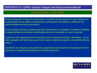DISPOSITIVO: GIPM: Gestión Integral del Padecimiento Mental
                            SUPERVISION Y AUDITORÍA

Nuestro dispositivo incluye la supervisión y auditoría de los casos en lo que respecta al
cumplimiento de los objetivos terapéuticos, prevención de recidivas o detección de
oportunidades de mayor autonomía.

En tal sentido cubrimos ampliamente las necesidades de Juzgados, Curatelas mediante
la disponibilidad de informes multidisciplinarios en el momento en que lo soliciten.

Contamos con capacidad para interactuar con los equipos tratantes y familiares, con el
valor agregado del feed back que brinda nuestro sistema de gestión y trazabilidad de los
casos.

Contamos con recursos para planificar y gestionar la externación e incorporación de los
pacientes a dispositivos sustitutivos y menos restrictivos.
 
