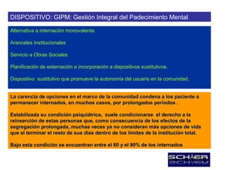 DISPOSITIVO: GIPM: Gestión Integral del Padecimiento Mental

Alternativa a internación monovalente.

Aranceles Institucionales

Servicio a Obras Sociales

Planificación de externación e incorporación a dispositivos sustitutivos.

Dispositivo sustitutivo que promueve la autonomía del usuario en la comunidad.


La carencia de opciones en el marco de la comunidad condena a los paciente a
permanecer internados, en muchos casos, por prolongados períodos .

Estabilizada su condición psiquiátrica, suele condicionarse el derecho a la
reinserción de estas personas que, como consecuencia de los efectos de la
segregación prolongada, muchas veces ya no consideran más opciones de vida
que el terminar el resto de sus días dentro de los límites de la institución total.

Bajo esta condición se encuentran entre el 60 y el 90% de los internados
 