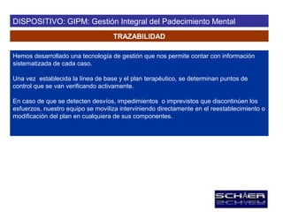 DISPOSITIVO: GIPM: Gestión Integral del Padecimiento Mental
                                   TRAZABILIDAD

Hemos desarrollado una tecnología de gestión que nos permite contar con información
sistematizada de cada caso.

Una vez establecida la línea de base y el plan terapéutico, se determinan puntos de
control que se van verificando activamente.

En caso de que se detecten desvíos, impedimientos o imprevistos que discontinúen los
esfuerzos, nuestro equipo se moviliza interviniendo directamente en el reestablecimiento o
modificación del plan en cualquiera de sus componentes.
 