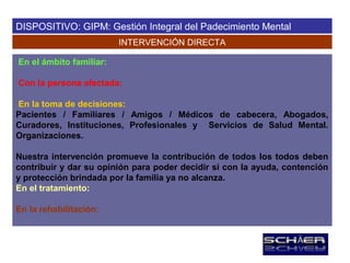 DISPOSITIVO: GIPM: Gestión Integral del Padecimiento Mental
                         INTERVENCIÓN DIRECTA

En el ámbito familiar:

Con la persona afectada:

En la toma de decisiones:
Pacientes / Familiares / Amigos / Médicos de cabecera, Abogados,
Curadores, Instituciones, Profesionales y Servicios de Salud Mental.
Organizaciones.

Nuestra intervención promueve la contribución de todos los todos deben
contribuir y dar su opinión para poder decidir si con la ayuda, contención
y protección brindada por la familia ya no alcanza.
En el tratamiento:

En la rehabilitación:
 