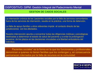 DISPOSITIVO: GIPM: Gestión Integral del Padecimiento Mental
                        GESTION DE CASOS SOCIALES

La internación crónica de los “pacientes sociales por la falta de servicios comunitarios
fuera de los servicios de internación, resulta en la práctica, una forma de detención.

La falta de apoyo familiar u otros referentes impide el contacto directo de las
jurisdicciones con los afectados.

Nuestra intervención apunta a concentrar todas las diligencias médicas y psicológicas
destinadas a determinar el estado de salud del paciente y a evitar la prolongación
excesiva de los plazos en las decisiones vinculadas a la libertad ambulatoria del
individuo.


    Pacientes sociales” es la forma en la que los funcionarios y profesionales
denominan a quienes no tienen familias que los contengan y, en consecuencia
permanecen internados por la falta de recursos en la comunidad
 