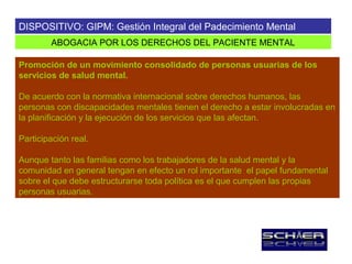 DISPOSITIVO: GIPM: Gestión Integral del Padecimiento Mental
        ABOGACIA POR LOS DERECHOS DEL PACIENTE MENTAL

Promoción de un movimiento consolidado de personas usuarias de los
servicios de salud mental.

De acuerdo con la normativa internacional sobre derechos humanos, las
personas con discapacidades mentales tienen el derecho a estar involucradas en
la planificación y la ejecución de los servicios que las afectan.

Participación real.

Aunque tanto las familias como los trabajadores de la salud mental y la
comunidad en general tengan en efecto un rol importante el papel fundamental
sobre el que debe estructurarse toda política es el que cumplen las propias
personas usuarias.
 
