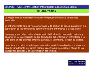 DISPOSITIVO: GIPM: Gestión Integral del Padecimiento Mental
                                REHABILITACIÓN

La mejoría de las habilidades sociales constituye un objetivo terapéutico
verificable.

El entrenamiento para la vida comunitaria y la gestión de casos propenden a la
superación de las dificultades del enfermo para enfrentarse a la vida diaria.

Los programas deben estar diseñados individualmente para cada paciente y
basarse en la la evaluación de las dificultades del enfermo en enfrentarse a la
vida diaria en los distintos ámbitos: La casa, el vecindario, el lugar de trabajo.

Los miembros del equipo terapéutico asisten en el desarrollo de competencias
para llevar adelante las tareas diarias, la economía doméstica y el uso de los
transportes públicos y en la promoción del empleo.
 