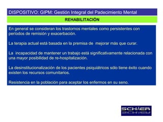 DISPOSITIVO: GIPM: Gestión Integral del Padecimiento Mental
                               REHABILITACIÓN

En general se consideran los trastornos mentales como persistentes con
períodos de remisión y exacerbación.

La terapia actual está basada en la premisa de mejorar más que curar.

La incapacidad de mantener un trabajo está significativamente relacionada con
una mayor posibilidad de re-hospitalización.

La desinstitucionalización de los pacientes psiquiátricos sólo tiene éxito cuando
existen los recursos comunitarios.

Resistencia en la población para aceptar los enfermos en su seno.
 