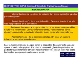 DISPOSITIVO: GIPM: Gestión Integral del Padecimiento Mental
                                REHABILITACIÓN

        Integrar la oferta de servicios de tratamiento y apoyo existentes para los
pacientes graves.

        Reducir la utilización de la hospitalización y favorecer la estabildad y la
vida independiente en la comunidad.
        Fortalecer las redes de apoyo social» de los pacientes, en especial las
naturales o «informales» (principalmente la familia) y desarrollarlas como
alternativa principal a la institucionalización, la cronicidad y la incompetencia.

        Acompañamiento de la desinstitucionalización crear un sustituto
informal de las redes profesionales.

Las redes informales no siempre tienen la capacidad de asumir esta carga de
apoyo, a medio o largo plazo. Por otro, la psicopatología de los pacientes, en
particular cuando toma la forma de retraimiento social, crea un fardo real sobre
las familias y en general en el entorno social.
 