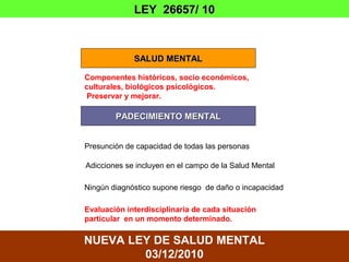 LEY 26657/ 10



             SALUD MENTAL

Componentes históricos, socio económicos,
culturales, biológicos psicológicos.
 Preservar y mejorar.

        PADECIMIENTO MENTAL


Presunción de capacidad de todas las personas

Adicciones se incluyen en el campo de la Salud Mental

Ningún diagnóstico supone riesgo de daño o incapacidad

Evaluación interdisciplinaria de cada situación
particular en un momento determinado.

NUEVA LEY DE SALUD MENTAL
        03/12/2010
 