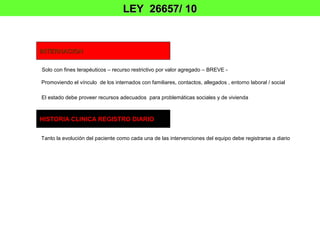 LEY 26657/ 10


INTERNACION

Solo con fines terapéuticos – recurso restrictivo por valor agregado – BREVE -

Promoviendo el vínculo de los internados con familiares, contactos, allegados , entorno laboral / social

El estado debe proveer recursos adecuados para problemáticas sociales y de vivienda



HISTORIA CLINICA REGISTRO DIARIO


Tanto la evolución del paciente como cada una de las intervenciones del equipo debe registrarse a diario
 