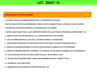LEY 26657/ 10


INTERNACION INVOLUNTARIA

1- SE DEBEN CUMPLIR LOS MISMOS REQUISITOS DE LA INTERNACIÓN VOLUNTARIA

2- MOTIVOS QUE JUSTIFICAN LA INTERNACIÓN : RIESGO CIERTO E INMINENTE PARA LA PERSONA O PARA TERCEROS

3- INFORME DE LAS INSTANCIAS PREVIAS A LA INTERNACIÓN SI LAS HUBIERA


4- NOTIFICACION OBLIGATORIA AL JUEZ COMPETENTE DENTRO DE LAS 10 HORAS DE PRODUCIDA LA INTERNACIÓN Y O.R.

5 – REMITIR TODAS LAS CONSTANCIAS ART 20 AL JUZGADO DENTRO DE LAS 48 HORAS

6 – JUEZ DICTAMINA DENTRO DE LOS 3 DIAS: AUTORIZA O DENIEGA LA INTERNACIÓN

7 – JUEZ ORDENA INTERNACION SI EL SERVICIO DE SALUD SE NEGARE Y SE DIERAN CONDICIONES ART 20

8 – DERECHO A DESIGNAR ABOGADO O LO PONE EL ESTADO DESDE EL MOMENTO DE LA INTERNACIÓN!!!

9 – DERECHO A DESIGNAR ABOGADO “ DEFENSOR” O LO PONE EL ESTADO DESDE EL MOMENTO DE LA INTERNACIÓN!!!

10 – ALTAS O SALIDAS SON FACULTAD DEL EQUIPO DE SALUD – SE INFORMA AL JUEZ

11 – OBLIGACION DE EXTERNAR NI BIEN CESA EL RIESGO INMINENTE SALVO “PENALES” ART 34


12 – INFORMES AL JUEZ CADA 30 DIAS

13 – REVISION POR EQUIPO DIFERENTE DESPUES DE 90 DIAS – O.R.
 