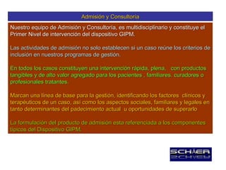 Admisión y Consultoría
Nuestro equipo de Admisión y Consultoría, es multidisciplinario y constituye el
Primer Nivel de intervención del dispositivo GIPM.

Las actividades de admisión no solo establecen si un caso reúne los criterios de
inclusión en nuestros programas de gestión.

En todos los casos constituyen una intervención rápida, plena, con productos
tangibles y de alto valor agregado para los pacientes , familiares. curadores o
profesionales tratantes.

Marcan una línea de base para la gestión, identificando los factores clínicos y
terapéuticos de un caso, así como los aspectos sociales, familiares y legales en
tanto determinantes del padecimiento actual u oportunidades de superarlo

La formulación del producto de admisión esta referenciada a los componentes
típicos del Dispositivo GIPM.
 