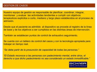 GESTION DE CASOS

Nuestro equipo de gestión es responsable de planificar, coordinar, integrar,
monitorear y evaluar las actividades tendientes a cumplir con objetivos
terapéuticos explícitos a corto, mediano y largo plazo establecidos en el proceso de
admisión.

Desde que el paciente es admitido al dispositivo se procede al registro de la línea
de base y de los objetivos a ser cumplidos en las distintas áreas de intervención.

También se establecen puntos de control de exhaustivo seguimiento.

Se cuenta con un tablero de control del casos y con la tecnología apropiada para
trabajar en tiempo real.

“Se debe partir de la presunción de capacidad de todas las personas.”

“El Estado reconoce a las personas con padecimiento mental, entre otros, el
derecho a que dicho padecimiento no sea considerado un estado inmodificable.”
 