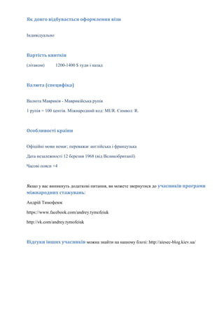 Як довго відбувається оформлення візи
Індивідуально

Вартість квитків
(літаком)

1200-1400 $ туди і назад

Валюта (специфіка)
Валюта Маврикія - Маврикійська рупія
1 рупія = 100 центів. Міжнародний код: MUR. Символ: R.

Особливості країни
Офіційні мови немає; переважає англійська і французька
Дата незалежності 12 березня 1968 (від Великобританії)
Часові пояси +4

Якщо у вас виникнуть додаткові питання, ви можете звернутися до учасників програми
міжнародних стажувань:
Андрій Тимофеюк
https://www.facebook.com/andrey.tymofeiuk
http://vk.com/andrey.tymofeiuk

Відгуки інших учасників можна знайти на нашому блозі: http://aiesec-blog.kiev.ua/

 