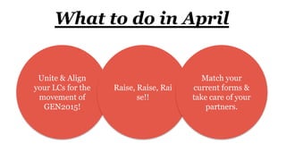 What to do in April
Unite & Align
your LCs for the
movement of
GEN2015!
Raise, Raise, Rai
se!!
Match your
current forms &
take care of your
partners.
 