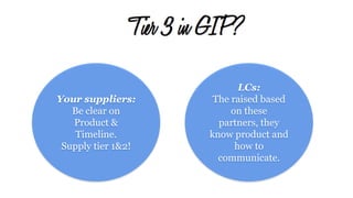 Tier 3 in GIP?
Your suppliers:
Be clear on
Product &
Timeline.
Supply tier 1&2!
LCs:
The raised based
on these
partners, they
know product and
how to
communicate.
 