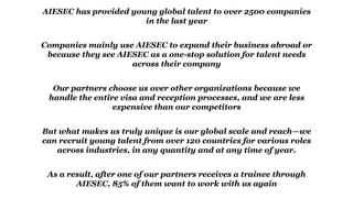 AIESEC has provided young global talent to over 2500 companies
in the last year
Companies mainly use AIESEC to expand their business abroad or
because they see AIESEC as a one-stop solution for talent needs
across their company
Our partners choose us over other organizations because we
handle the entire visa and reception processes, and we are less
expensive than our competitors
But what makes us truly unique is our global scale and reach—we
can recruit young talent from over 120 countries for various roles
across industries, in any quantity and at any time of year.
As a result, after one of our partners receives a trainee through
AIESEC, 85% of them want to work with us again
 