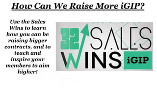How Can We Raise More iGIP?
Use the Sales
Wins to learn
how you can be
raising bigger
contracts, and to
teach and
inspire your
members to aim
higher!
 