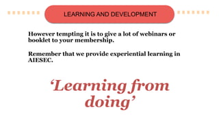 LEARNING AND DEVELOPMENT
However tempting it is to give a lot of webinars or
booklet to your membership.
Remember that we provide experiential learning in
AIESEC.
‘Learning from
doing’
 