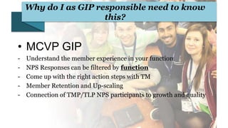 Why do I as GIP responsible need to know
this?
• MCVP GIP
- Understand the member experience in your function
- NPS Responses can be filtered by function
- Come up with the right action steps with TM
- Member Retention and Up-scaling
- Connection of TMP/TLP NPS participants to growth and quality
 