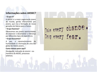Informações sobre AIESEC?
• O que é?
A AIESEC é a maior organização jovem
do mundo, gerida inteiramente por
jovens, que visa a formação de novas
gerações de líderes para o futuro.
• O que fazemos?
Oferecemos aos jovens oportunidades
de vivenciar e desenvolver a liderança
por diferentes tipos de experiência.
• O que buscamos?
A paz, o desenvolvimento da
humanidade e a formação de uma voz
global de líderes jovens.
Como viemos parar aqui?
Divulgação, indicação de alumni – ex-
membros da AIESEC, processos
seletivos.
 