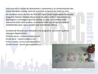 Esse case tem o intuito de desenvolver a autonomia e os conhecimentos dos
novos membros na área, alem de aumentar o espirito de união no time.
Os membros novos do time de OGX GIP Tigers serão responsáveis finais pelo
programa Talentos Globais Educacional, ficando a critério dos mesmos as
abordagens e estrategias que irão utilizar, ou seja, os membros terão
autonomia total neste projeto, no entanto terão que atingir os mínimos
estabelecidos para que o projeto seja considerado efetivo.

Contatos de Pessoas que realizaram este programa, caso vocês queiram
conseguir depoimentos:
Clenio de Aquino - clenio.tomaz@gmail.com
Renata Xavier - rexavier.ac@gmail.com
Vinicius Lucena - jviniciuslucena@gmail.com
Danielle Gomes - danielle.gomes@gmail.com




                                                                            6
 