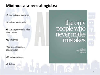 Mínimos a serem atingidos:

•2 parcerias abordadas

•1 palestra marcada

•3 cursos/universidades
abordados

•30 Inscritos

•Todos os inscritos
contactados

•20 entrevistados

•5 Raises

                             9
 