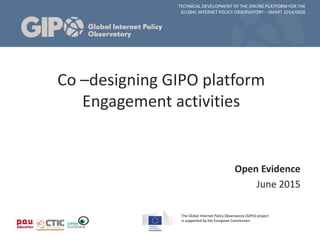 TECHNICAL DEVELOPMENT OF THE ONLINE PLATFORM FOR THE
GLOBAL INTERNET POLICY OBSERVATORY – SMART 2014/0026
The Global Internet Policy Observatory (GIPO) project
is supported by the European Commission
Open Evidence
June 2015
Co –designing GIPO platform
Engagement activities
 