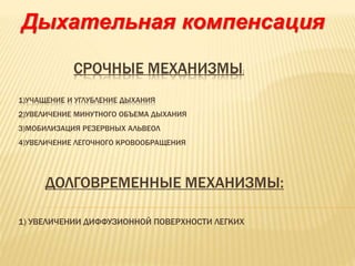 СРОЧНЫЕ МЕХАНИЗМЫ:
1)УЧАЩЕНИЕ И УГЛУБЛЕНИЕ ДЫХАНИЯ
2)УВЕЛИЧЕНИЕ МИНУТНОГО ОБЪЕМА ДЫХАНИЯ
3)МОБИЛИЗАЦИЯ РЕЗЕРВНЫХ АЛЬВЕОЛ
4)УВЕЛИЧЕНИЕ ЛЕГОЧНОГО КРОВООБРАЩЕНИЯ
ДОЛГОВРЕМЕННЫЕ МЕХАНИЗМЫ:
1) УВЕЛИЧЕНИИ ДИФФУЗИОННОЙ ПОВЕРХНОСТИ ЛЕГКИХ
Дыхательная компенсация
 