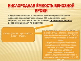 КИСЛОРОДНАЯ ЁМКОСТЬ ВЕНОЗНОЙ
КРОВИ
Содержание кислорода в смешанной венозной крови - это объём
кислорода, содержащегося в каждых 100 миллилитрах (один
децилитр, дл) венозной крови. На практике кислородную ёмкость
венозной оценивают по формуле:
CaO2 = (0,0138 · Hgb · SaO2) +
(0,0031 · PaO2),
где: Hgb - концентрация гемоглобина
в крови, SvO2 - степень насыщения
венозной крови кислородом, PvO2 -
напряжение кислорода в венозной
крови.
У взрослого здорового человека,
находящегося в состоянии покоя
(лёжа) в условиях, близких к
стандартным условиям
физиологических измерений,
уровень содержания кислорода в
венозной крови составляет ~12 ÷ 15
мл / дл.
 