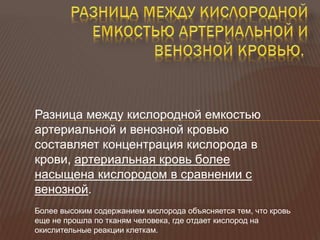 Разница между кислородной емкостью
артериальной и венозной кровью
составляет концентрация кислорода в
крови, артериальная кровь более
насыщена кислородом в сравнении с
венозной.
Более высоким содержанием кислорода объясняется тем, что кровь
еще не прошла по тканям человека, где отдает кислород на
окислительные реакции клеткам.
 