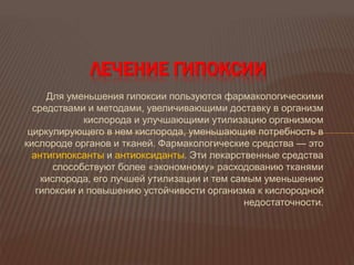 Для уменьшения гипоксии пользуются фармакологическими
средствами и методами, увеличивающими доставку в организм
кислорода и улучшающими утилизацию организмом
циркулирующего в нем кислорода, уменьшающие потребность в
кислороде органов и тканей. Фармакологические средства — это
антигипоксанты и антиоксиданты. Эти лекарственные средства
способствуют более «экономному» расходованию тканями
кислорода, его лучшей утилизации и тем самым уменьшению
гипоксии и повышению устойчивости организма к кислородной
недостаточности.
ЛЕЧЕНИЕ ГИПОКСИИ
 