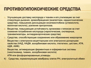 ПРОТИВОГИПОКСИЧЕСКИЕ СРЕДСТВА
1) Улучшающие доставку кислорода к тканям и его утилизацию за счет
стимуляции дыхания, кровообращения (аналептики, кардиотонические
средства), повышения диссоциации оксигемоглобина (углекислота,
молочная кислота), усиление эритропоэза.
2) Вещества, повышающие устойчивость организма к гипоксии за счет
снижения потребления кислорода (наркотические, снотворные,
транквилизаторы, антиадренэргические средства)
3) Средства, способствующие сохранению или образованию макроэргов
- Вещества с электронно-акцепторными или электронно-донорными
свойства (НАД, НАДФ, аскорбиновая кислота, глютатион, цистэин, АТФ,
АДФ, АМФ)
- Вещества, активирующие ферментные и коферментые системы
(никотинамид, тиамин, аскорбиновая кислота)
- АТФ или фосфорилированные углеводы
4) Средства, нормализующие мембраны клеток PH, электролитный обмен
 