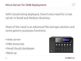 Micro-Server for SMB deployment
With clouds being deployed, there's less need for a real
server in Small and Medium Business.
Most of the need is an advanced file-storage solution and
some generic purposes functions:

●

Web server

●

PBX (Asterisk)

●

Small (local) databases

●

Back-up

10

 
