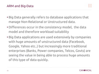 ARM and Big-Data

●

●

●

13

Big Data generally refers to database applications that
manage Non-Relational or Unstructured data.
Differences occur in the consistency model, the data
model and therefore workload suitability
Big Data applications are used extensively by companies
with huge amounts of unstructured data (Facebook,
Google, Yahoo etc..) but increasingly more traditional
enterprises (Banks, Power companies, Telcos, Govts) are
seeing the value in being able to process huge amounts
of this type of data quickly.

 