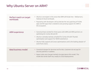 Why Ubuntu Server on ARM?

Perfect match on target
workloads

●

●

ARM experience

●

●

●

Ideal business model

●

●

14

Ubuntu is strongest in the areas that ARM will break into – Webservers,
Hadoop & Cloud workloads.
Popularity with developers will accelerate the very patching of FLOSS
apps and ISV apps that is needed to see growing support for ARM in
the ecosystem.

Canonical have worked for three years with ARM and ARM partners on
optimising for Cortex A8 and A9.
Ubuntu is already natively compiled for Cortex A9 with Thumb2
optimisation and support for NEON switched on
Ubuntu fully supports all Linaro optimisations and is the leading adopter of
work from Linaro.

Canonical charges for Services not for bits. Customer do not pay for
security patches or updates.
Hyper-scale users (target market) strongly desire this model. This
model also lends itself very neatly to Cloud deployments

 