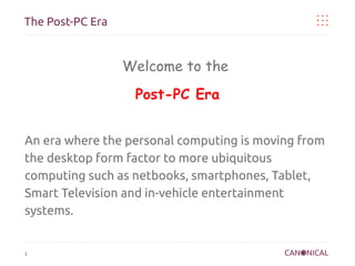 The Post-PC Era

Welcome to the
Post-PC Era
An era where the personal computing is moving from
the desktop form factor to more ubiquitous
computing such as netbooks, smartphones, Tablet,
Smart Television and in-vehicle entertainment
systems.

2

 