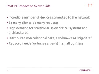 Post-PC impact on Server Side

●

Incredible number of devices connected to the network

●

So many clients, so many requests

●

High demand for scalable-mission critical systems and
architectures

●

Distributed non-relational data, also known as “big-data”

●

Reduced needs for huge server(s) in small business

3

 