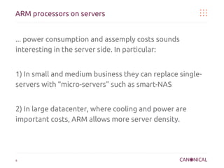 ARM processors on servers
... power consumption and assemply costs sounds
interesting in the server side. In particular:
1) In small and medium business they can replace singleservers with “micro-servers” such as smart-NAS
2) In large datacenter, where cooling and power are
important costs, ARM allows more server density.

6

 