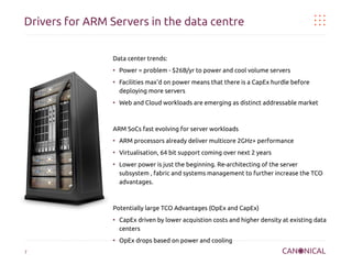 Drivers for ARM Servers in the data centre
Data center trends:
●

●

●

Power = problem - $26B/yr to power and cool volume servers
Facilities max'd on power means that there is a CapEx hurdle before
deploying more servers
Web and Cloud workloads are emerging as distinct addressable market

ARM SoCs fast evolving for server workloads
●

ARM processors already deliver multicore 2GHz+ performance

●

Virtualisation, 64 bit support coming over next 2 years

●

Lower power is just the beginning. Re-architecting of the server
subsystem , fabric and systems management to further increase the TCO
advantages.

Potentially large TCO Advantages (OpEx and CapEx)
●

●

7

CapEx driven by lower acquistion costs and higher density at existing data
centers
OpEx drops based on power and cooling

 