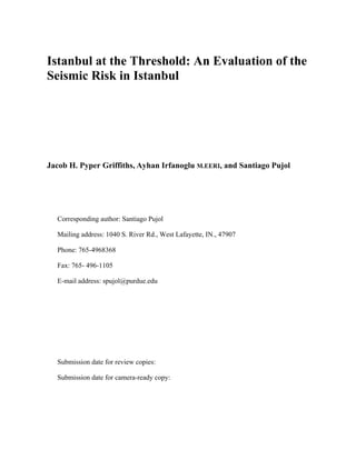 Istanbul at the Threshold: An Evaluation of the
Seismic Risk in Istanbul
Jacob H. Pyper Griffiths, Ayhan Irfanoglu M.EERI, and Santiago Pujol
Corresponding author: Santiago Pujol
Mailing address: 1040 S. River Rd., West Lafayette, IN., 47907
Phone: 765-4968368
Fax: 765- 496-1105
E-mail address: spujol@purdue.edu
Submission date for review copies:
Submission date for camera-ready copy:
 