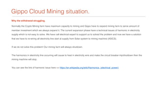 Gippo Cloud Mining situation.
Why the withdrawal struggling.
Normally the Crypto Mining farm have maximum capacity to mining and Gippo have to expand mining farm to serve amount of
member investment which we always expand it. The current expansion phase have a technical issues of harmonic in electricity
supply which is not easy to solve. We have call electrical expert to support us to solved the problem and now we have a solution
that we have to re-wiring all electricity line start at supply from Solar system to mining machine (ASICS).
If we do not solve this problem! Our mining farm will always shutdown.
The harmonics in electricity line occurring will cause to heat in electricity wire and make the circuit breaker trip/shutdown then the
mining machine will stop.
You can see the link of harmonic issue here => https://en.wikipedia.org/wiki/Harmonics_(electrical_power)
 