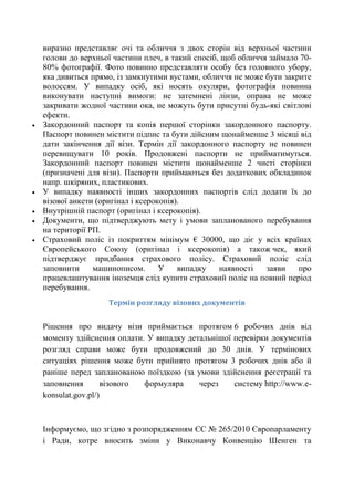 






виразно представляє очі та обличчя з двох сторін від верхньої частини
голови до верхньої частини плеч, в такий спосіб, щоб обличчя займало 7080% фотографії. Фото повинно представляти особу без головного убору,
яка дивиться прямо, із замкнутими вустами, обличчя не може бути закрите
волоссям. У випадку осіб, які носять окуляри, фотографія повинна
виконувати наступні вимоги: не затемнені лінзи, оправа не може
закривати жодної частини ока, не можуть бути присутні будь-які світлові
ефекти.
Закордонний паспорт та копія першої сторінки закордонного паспорту.
Паспорт повинен містити підпис та бути дійсним щонайменше 3 місяці від
дати закінчення дії візи. Термін дії закордонного паспорту не повинен
перевищувати 10 років. Продовжені паспорти не прийматимуться.
Закордонний паспорт повинен містити щонайменше 2 чисті сторінки
(призначені для візи). Паспорти приймаються без додаткових обкладинок
напр. шкіряних, пластикових.
У випадку наявності інших закордонних паспортів слід додати їх до
візової анкети (оригінал і ксерокопія).
Внутрішній паспорт (оригінал і ксерокопія).
Документи, що підтверджують мету і умови запланованого перебування
на території РП.
Страховий полiс із покриттям мінімум € 30000, що діє у всіх країнах
Європейського Союзу (оригінал і ксерокопія) а також чек, який
підтверджує придбання страхового полісу. Страховий поліс слід
заповнити
машинописом.
У
випадку
наявності
заяви
про
працевлаштування іноземця слід купити страховий поліс на повний період
перебування.
Термін розгляду візових документів

Рішення про видачу візи приймається протягом 6 робочих днів від
моменту здійснення оплати. У випадку детальнішої перевірки документів
розгляд справи може бути продовжений до 30 днів. У термінових
ситуаціях рішення може бути прийнято протягом 3 робочих днів або й
раніше перед запланованою поїздкою (за умови здійснення реєстрації та
заповнення
візового
формуляра
через
систему http://www.ekonsulat.gov.pl/)

Інформуємо, що згідно з розпорядженням ЄС № 265/2010 Європарламенту
і Ради, котре вносить зміни у Виконавчу Конвенцію Шенген та

 