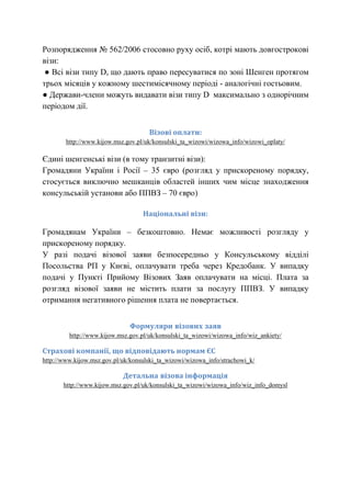 Розпорядження № 562/2006 стосовно руху осіб, котрі мають довгострокові
візи:
● Всі візи типу D, що дають право пересуватися по зоні Шенген протягом
трьох місяців у кожному шестимісячному періоді - аналогічні гостьовим.
● Держави-члени можуть видавати візи типу D максимально з однорічним
періодом дії.
Візові оплати:
http://www.kijow.msz.gov.pl/uk/konsulski_ta_wizowi/wizowa_info/wizowi_oplaty/

Єдині шенгенські візи (в тому транзитні візи):
Громадяни України і Росії – 35 євро (розгляд у прискореному порядку,
стосується виключно мешканців областей інших чим місце знаходження
консульській установи або ППВЗ – 70 євро)
Національні візи:

Громадянам України – безкоштовно. Немає можливості розгляду у
прискореному порядку.
У разі подачі візової заяви безпосередньо у Консульському відділі
Посольства РП у Києві, оплачувати треба через Кредобанк. У випадку
подачі у Пункті Прийому Візових Заяв оплачувати на місці. Плата за
розгляд візової заяви не містить плати за послугу ППВЗ. У випадку
отримання негативного рішення плата не повертається.
Формуляри візових заяв
http://www.kijow.msz.gov.pl/uk/konsulski_ta_wizowi/wizowa_info/wiz_ankiety/

Страхові компанії, що відповідають нормам ЄС
http://www.kijow.msz.gov.pl/uk/konsulski_ta_wizowi/wizowa_info/strachowi_k/

Детальна візова інформація
http://www.kijow.msz.gov.pl/uk/konsulski_ta_wizowi/wizowa_info/wiz_info_domysl

 