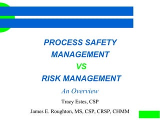 1
PROCESS SAFETY
MANAGEMENT
VS
RISK MANAGEMENT
An Overview
Tracy Estes, CSP
James E. Roughton, MS, CSP, CRSP, CHMM
 