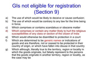 GIs not eligible for registration
(Section 9)
a) The use of which would be likely to deceive or cause confusion;
b) The use of which would be contrary to any law for the time being
in force;
c) Which comprises or contains scandalous or obscene matter
d) Which comprises or contain any matter likely to hurt the religious
susceptibilities of any class or section of the citizen of India
e) Which would otherwise be disentitled to protection in a court
f) Which are determined to be generic names or indications of
goods and are therefore, not or ceased to be protected in their
country of origin, or which have fallen into disuse in that country
g) Which although, literally true to the territory, region or locality in
which the goods originate, but falsely represent to the persons
that the goods originate in another territory, region or locality, as
the case may be
 