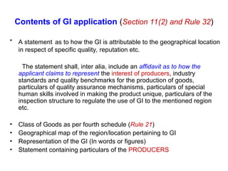 Contents of GI application (Section 11(2) and Rule 32)
• A statement as to how the GI is attributable to the geographical location
in respect of specific quality, reputation etc.
The statement shall, inter alia, include an affidavit as to how the
applicant claims to represent the interest of producers, industry
standards and quality benchmarks for the production of goods,
particulars of quality assurance mechanisms, particulars of special
human skills involved in making the product unique, particulars of the
inspection structure to regulate the use of GI to the mentioned region
etc.
• Class of Goods as per fourth schedule (Rule 21)
• Geographical map of the region/location pertaining to GI
• Representation of the GI (In words or figures)
• Statement containing particulars of the PRODUCERS
 