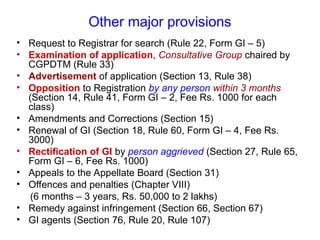 Other major provisions
• Request to Registrar for search (Rule 22, Form GI – 5)
• Examination of application, Consultative Group chaired by
CGPDTM (Rule 33)
• Advertisement of application (Section 13, Rule 38)
• Opposition to Registration by any person within 3 months
(Section 14, Rule 41, Form GI – 2, Fee Rs. 1000 for each
class)
• Amendments and Corrections (Section 15)
• Renewal of GI (Section 18, Rule 60, Form GI – 4, Fee Rs.
3000)
• Rectification of GI by person aggrieved (Section 27, Rule 65,
Form GI – 6, Fee Rs. 1000)
• Appeals to the Appellate Board (Section 31)
• Offences and penalties (Chapter VIII)
(6 months – 3 years, Rs. 50,000 to 2 lakhs)
• Remedy against infringement (Section 66, Section 67)
• GI agents (Section 76, Rule 20, Rule 107)
 