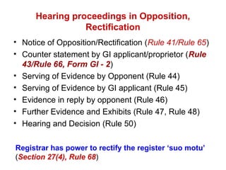 Hearing proceedings in Opposition,
Rectification
• Notice of Opposition/Rectification (Rule 41/Rule 65)
• Counter statement by GI applicant/proprietor (Rule
43/Rule 66, Form GI - 2)
• Serving of Evidence by Opponent (Rule 44)
• Serving of Evidence by GI applicant (Rule 45)
• Evidence in reply by opponent (Rule 46)
• Further Evidence and Exhibits (Rule 47, Rule 48)
• Hearing and Decision (Rule 50)
Registrar has power to rectify the register ‘suo motu’
(Section 27(4), Rule 68)
 