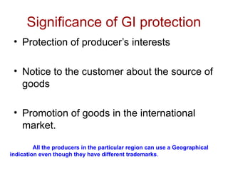 Significance of GI protection
• Protection of producer’s interests
• Notice to the customer about the source of
goods
• Promotion of goods in the international
market.
All the producers in the particular region can use a Geographical
indication even though they have different trademarks.
 